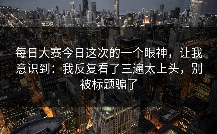 每日大赛今日这次的一个眼神，让我意识到：我反复看了三遍太上头，别被标题骗了