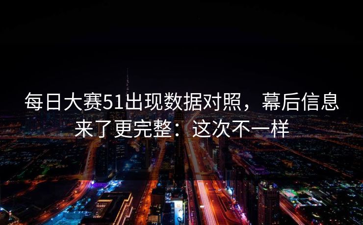 每日大赛51出现数据对照,幕后信息来了更完整:这次不一样
