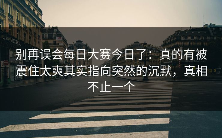 别再误会每日大赛今日了：真的有被震住太爽其实指向突然的沉默，真相不止一个