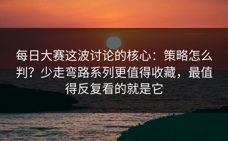 每日大赛这波讨论的核心：策略怎么判？少走弯路系列更值得收藏，最值得反复看的就是它