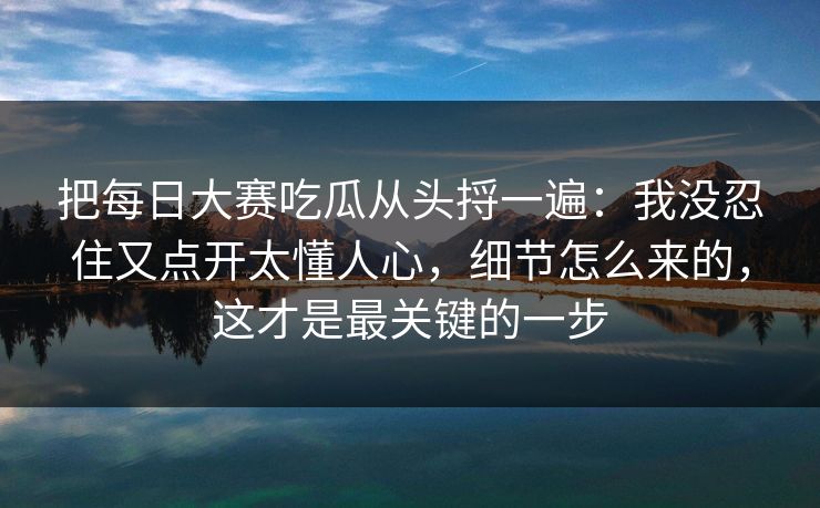 把每日大赛吃瓜从头捋一遍：我没忍住又点开太懂人心，细节怎么来的，这才是最关键的一步