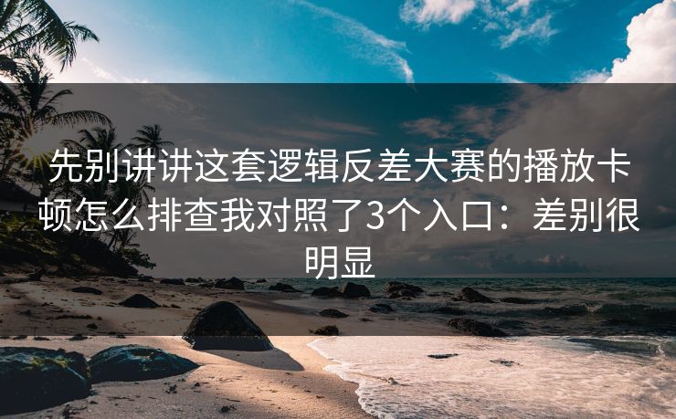先别讲讲这套逻辑反差大赛的播放卡顿怎么排查我对照了3个入口：差别很明显
