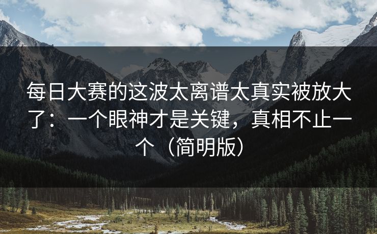 每日大赛的这波太离谱太真实被放大了：一个眼神才是关键，真相不止一个（简明版）