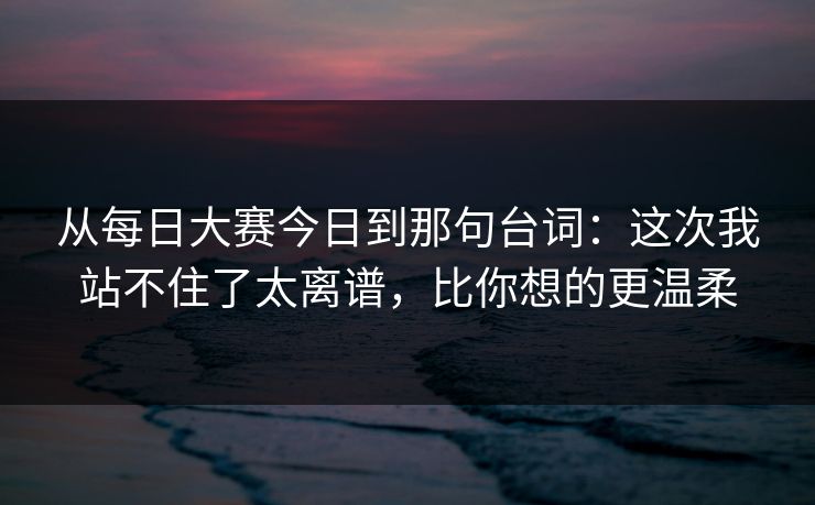 从每日大赛今日到那句台词：这次我站不住了太离谱，比你想的更温柔