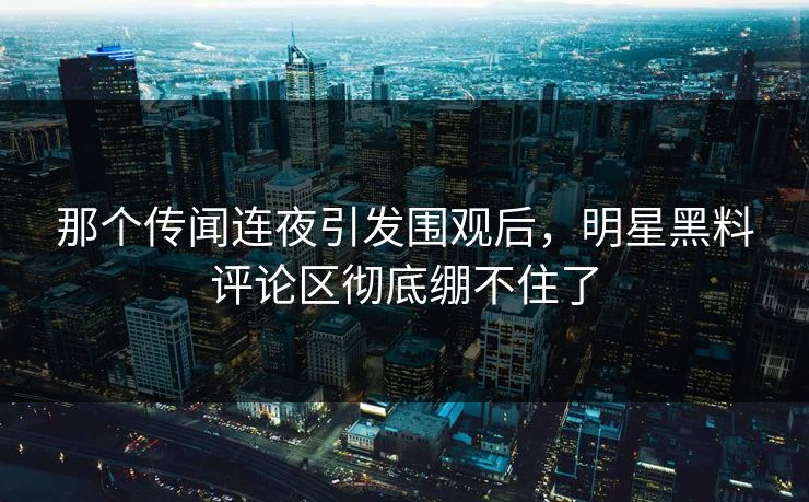 那个传闻连夜引发围观后，明星黑料评论区彻底绷不住了