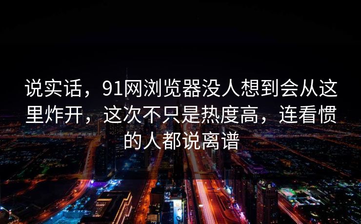 说实话，91网浏览器没人想到会从这里炸开，这次不只是热度高，连看惯的人都说离谱