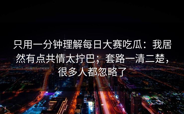 只用一分钟理解每日大赛吃瓜:我居然有点共情太拧巴;套路一清二楚,很多人都忽略了