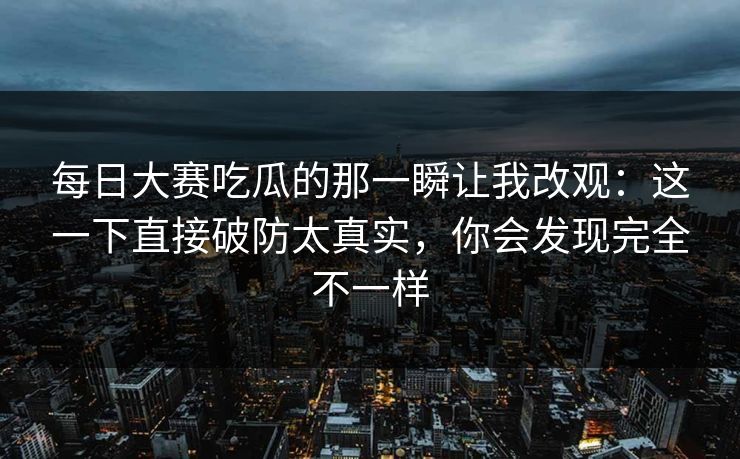 每日大赛吃瓜的那一瞬让我改观：这一下直接破防太真实，你会发现完全不一样