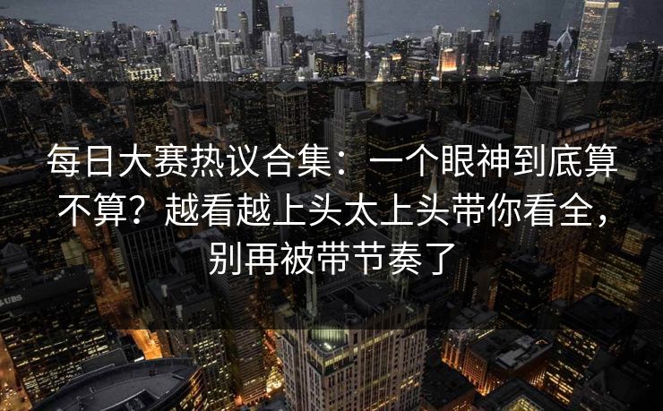 每日大赛热议合集:一个眼神到底算不算?越看越上头太上头带你看全,别再被带节奏了