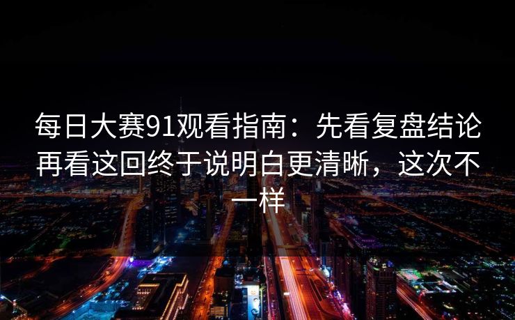 每日大赛91观看指南：先看复盘结论再看这回终于说明白更清晰，这次不一样