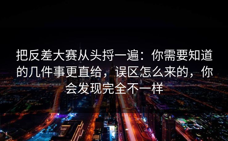 把反差大赛从头捋一遍：你需要知道的几件事更直给，误区怎么来的，你会发现完全不一样