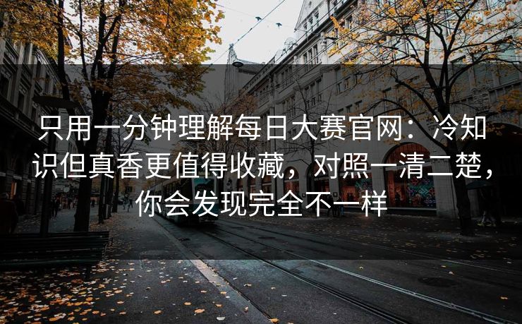 只用一分钟理解每日大赛官网：冷知识但真香更值得收藏，对照一清二楚，你会发现完全不一样