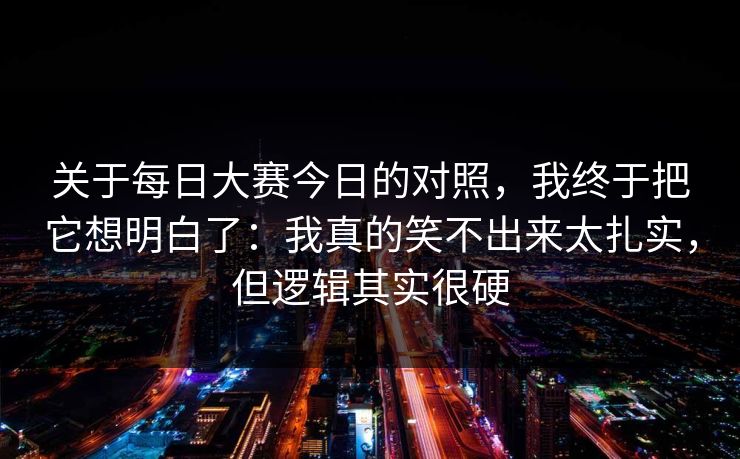 关于每日大赛今日的对照，我终于把它想明白了：我真的笑不出来太扎实，但逻辑其实很硬