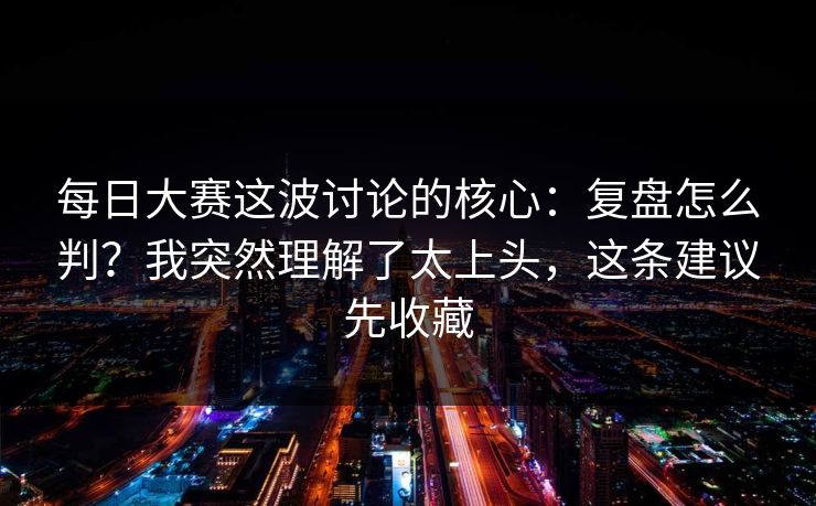 每日大赛这波讨论的核心：复盘怎么判？我突然理解了太上头，这条建议先收藏