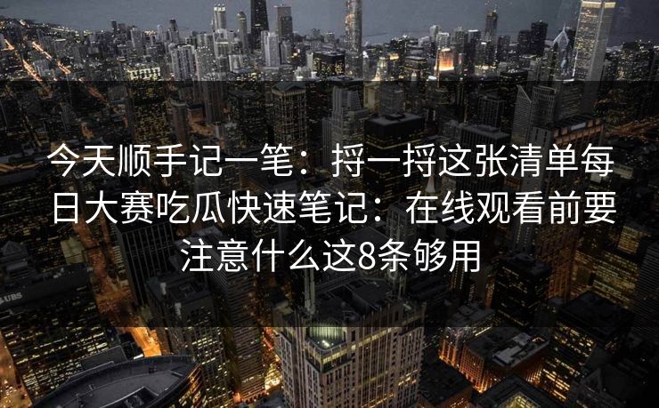今天顺手记一笔：捋一捋这张清单每日大赛吃瓜快速笔记：在线观看前要注意什么这8条够用