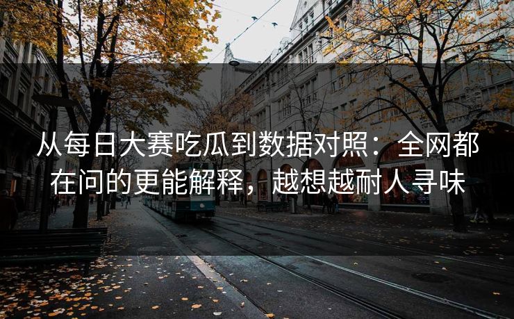 从每日大赛吃瓜到数据对照：全网都在问的更能解释，越想越耐人寻味