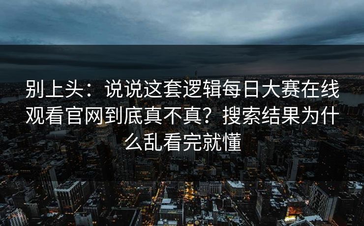 别上头：说说这套逻辑每日大赛在线观看官网到底真不真？搜索结果为什么乱看完就懂