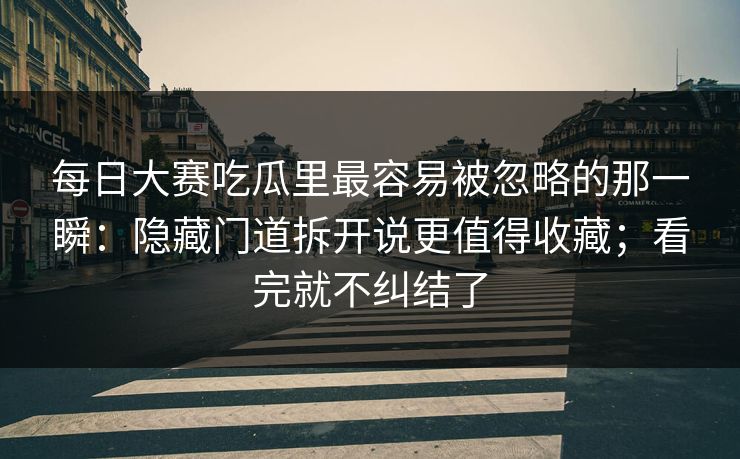 每日大赛吃瓜里最容易被忽略的那一瞬：隐藏门道拆开说更值得收藏；看完就不纠结了