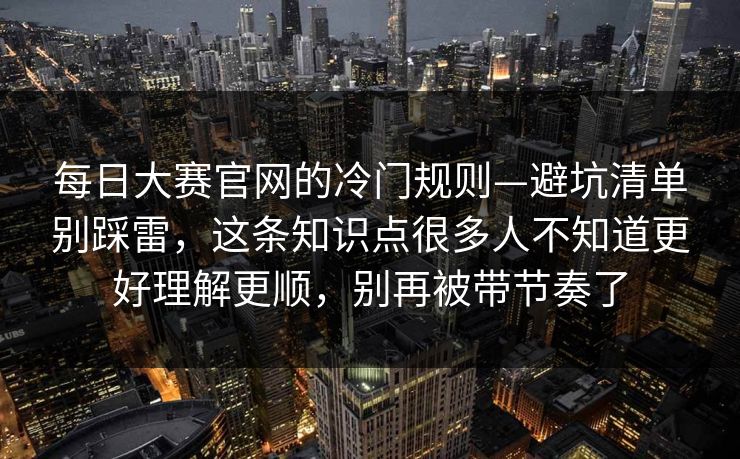 每日大赛官网的冷门规则—避坑清单别踩雷，这条知识点很多人不知道更好理解更顺，别再被带节奏了