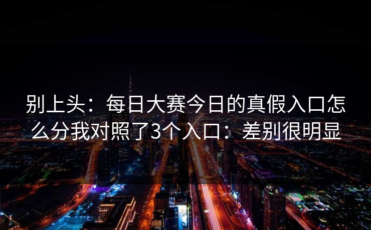 别上头：每日大赛今日的真假入口怎么分我对照了3个入口：差别很明显