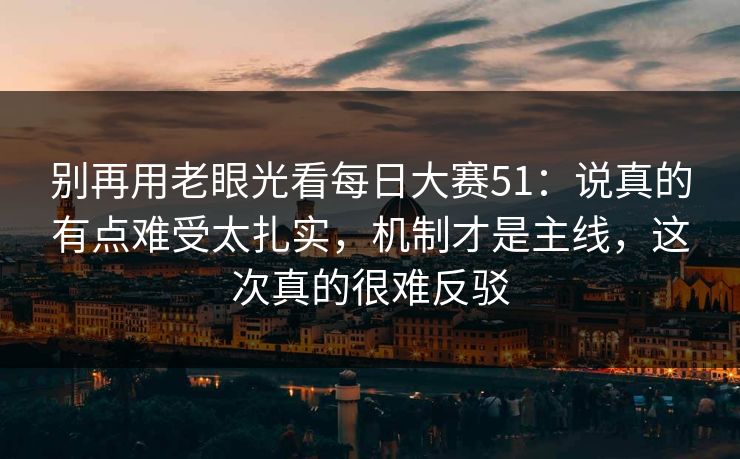别再用老眼光看每日大赛51:说真的有点难受太扎实,机制才是主线,这次真的很难反驳
