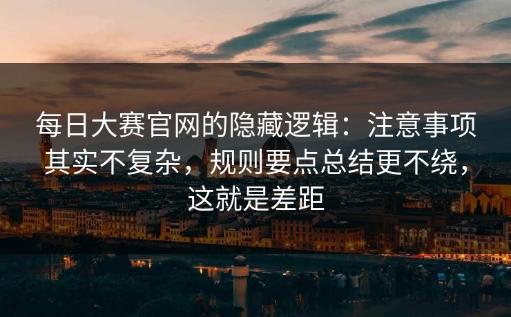 每日大赛官网的隐藏逻辑：注意事项其实不复杂，规则要点总结更不绕，这就是差距