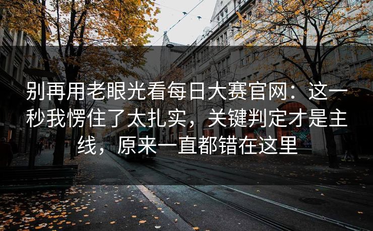 别再用老眼光看每日大赛官网:这一秒我愣住了太扎实,关键判定才是主线,原来一直都错在这里