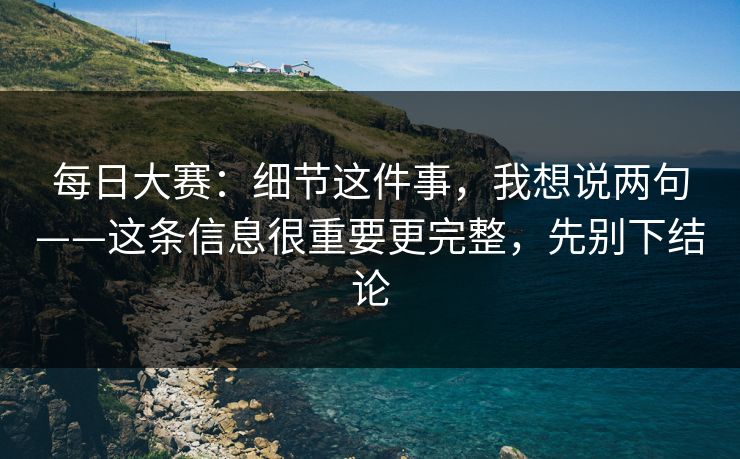 每日大赛：细节这件事，我想说两句——这条信息很重要更完整，先别下结论