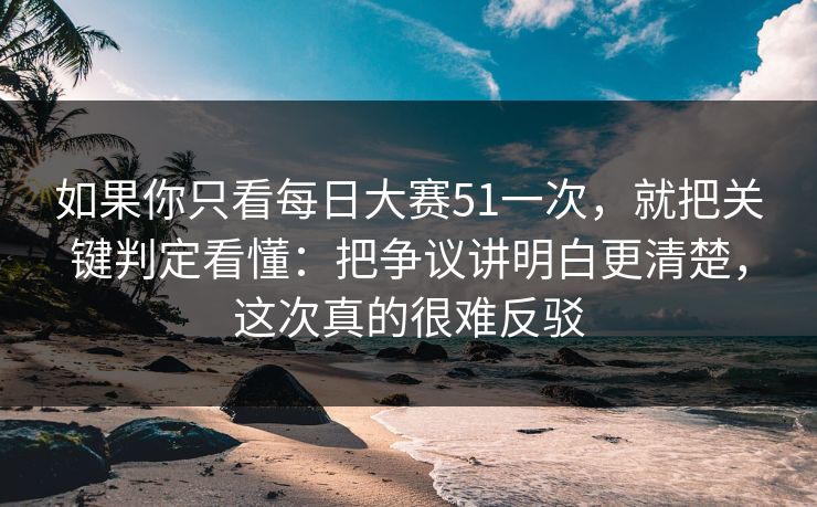 如果你只看每日大赛51一次，就把关键判定看懂：把争议讲明白更清楚，这次真的很难反驳