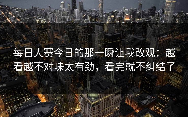 每日大赛今日的那一瞬让我改观：越看越不对味太有劲，看完就不纠结了