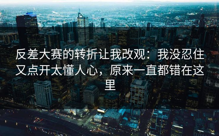 反差大赛的转折让我改观：我没忍住又点开太懂人心，原来一直都错在这里