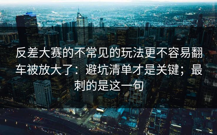 反差大赛的不常见的玩法更不容易翻车被放大了：避坑清单才是关键；最刺的是这一句