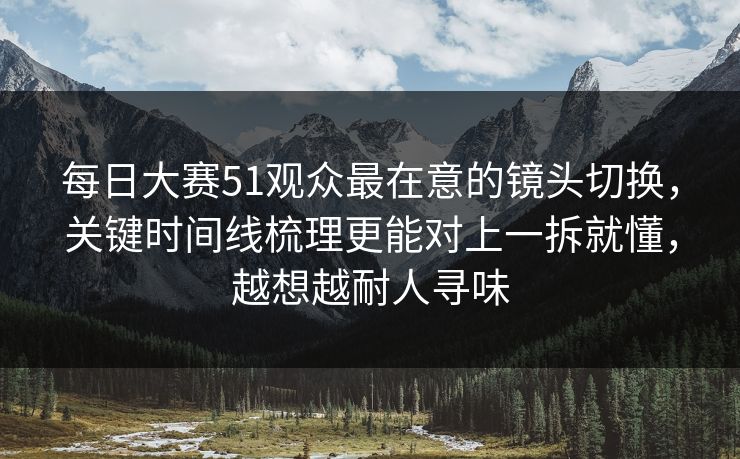 每日大赛51观众最在意的镜头切换，关键时间线梳理更能对上一拆就懂，越想越耐人寻味