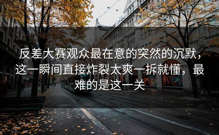 反差大赛观众最在意的突然的沉默，这一瞬间直接炸裂太爽一拆就懂，最难的是这一关