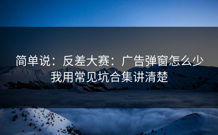 简单说:反差大赛:广告弹窗怎么少我用常见坑合集讲清楚 简单说:反差大赛:广告弹窗怎么少我用常见坑合集讲清楚