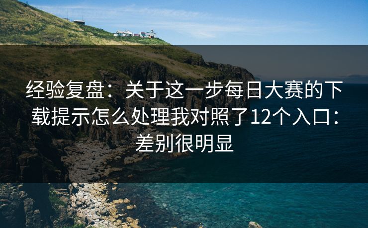 经验复盘：关于这一步每日大赛的下载提示怎么处理我对照了12个入口：差别很明显