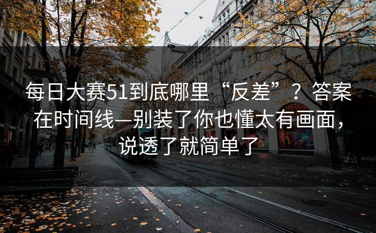 每日大赛51到底哪里“反差”?答案在时间线—别装了你也懂太有画面,说透了就简单了