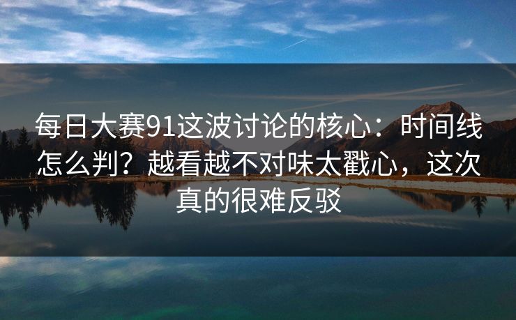 每日大赛91这波讨论的核心:时间线怎么判?越看越不对味太戳心,这次真的很难反驳
