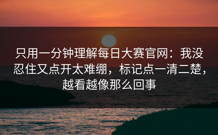 只用一分钟理解每日大赛官网:我没忍住又点开太难绷,标记点一清二楚,越看越像那么回事