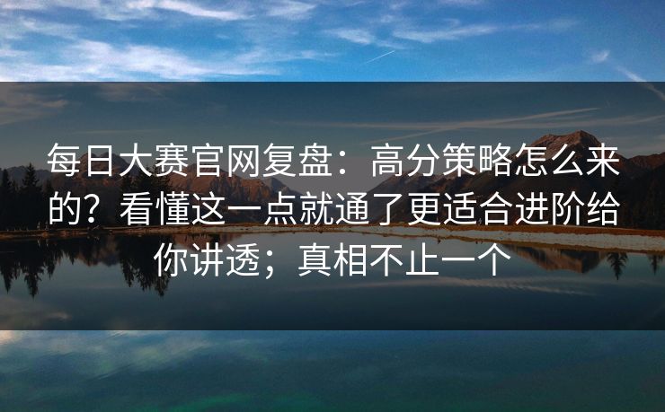 每日大赛官网复盘:高分策略怎么来的?看懂这一点就通了更适合进阶给你讲透;真相不止一个