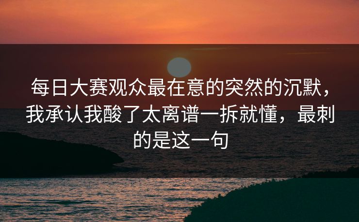 每日大赛观众最在意的突然的沉默,我承认我酸了太离谱一拆就懂,最刺的是这一句 每日大赛观众最在意的突然的沉默,我承认我酸了太离谱一拆就懂,最刺的是这一句