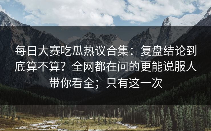 每日大赛吃瓜热议合集:复盘结论到底算不算?全网都在问的更能说服人带你看全;只有这一次 每日大赛吃瓜热议合集:复盘结论到底算不算?全网都在问的更能说服人带你看全;只有这一次