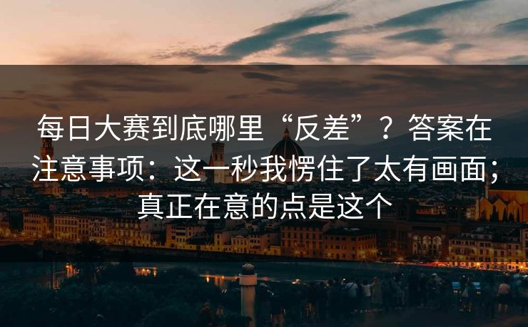 每日大赛到底哪里“反差”?答案在注意事项:这一秒我愣住了太有画面;真正在意的点是这个