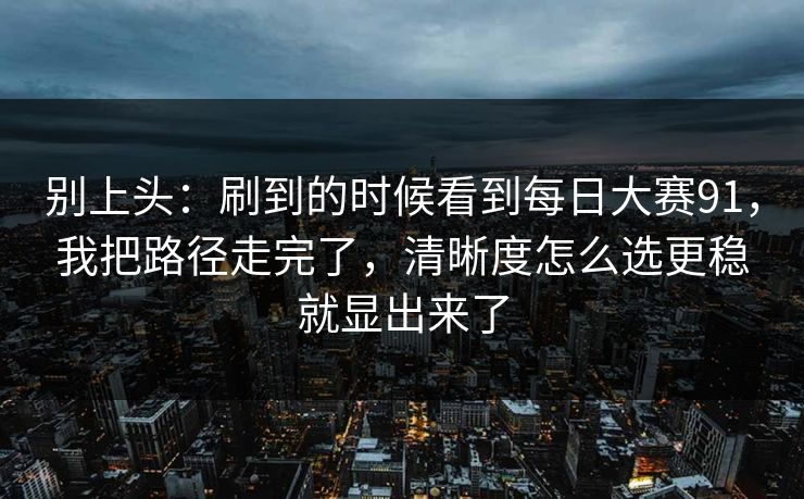 别上头:刷到的时候看到每日大赛91,我把路径走完了,清晰度怎么选更稳就显出来了