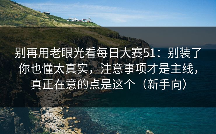别再用老眼光看每日大赛51:别装了你也懂太真实,注意事项才是主线,真正在意的点是这个(新手向)