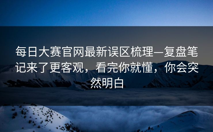 每日大赛官网最新误区梳理—复盘笔记来了更客观,看完你就懂,你会突然明白