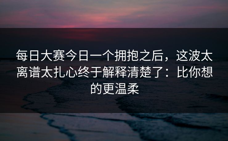 每日大赛今日一个拥抱之后,这波太离谱太扎心终于解释清楚了:比你想的更温柔