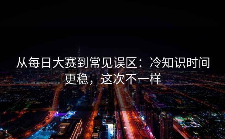 从每日大赛到常见误区:冷知识时间更稳,这次不一样 从每日大赛到常见误区:冷知识时间更稳,这次不一样