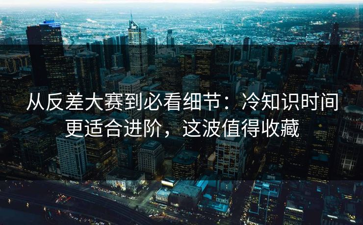 从反差大赛到必看细节:冷知识时间更适合进阶,这波值得收藏
