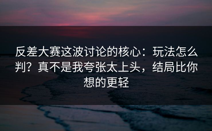 反差大赛这波讨论的核心:玩法怎么判?真不是我夸张太上头,结局比你想的更轻